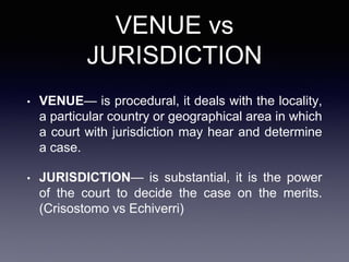 VENUE vs
JURISDICTION
• VENUE— is procedural, it deals with the locality,
a particular country or geographical area in which
a court with jurisdiction may hear and determine
a case.
• JURISDICTION— is substantial, it is the power
of the court to decide the case on the merits.
(Crisostomo vs Echiverri)
 