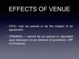 EFFECTS OF VENUE
• CIVIL—can be waived or be the subject of an
agreement.
• CRIMINAL— cannot be so waived or stipulated
upon because it is an element of jurisdiction. (PP
vs Enriquez)
 