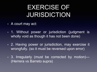 EXERCISE OF
JURISDICTION
• A court may act:
• 1. Without power or jurisdiction (judgment is
wholly void as though it has not been done)
• 2. Having power or jurisdiction, may exercise it
wrongfully. (so it must be reversed upon error)
• 3. Irregularly (must be corrected by motion)—
(Herrera vs Barreto supra)
 