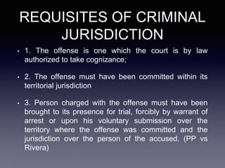 REQUISITES OF CRIMINAL
JURISDICTION
• 1. The offense is one which the court is by law
authorized to take cognizance;
• 2. The offense must have been committed within its
territorial jurisdiction
• 3. Person charged with the offense must have been
brought to its presence for trial, forcibly by warrant of
arrest or upon his voluntary submission over the
territory where the offense was committed and the
jurisdiction over the person of the accused. (PP vs
Rivera)
 