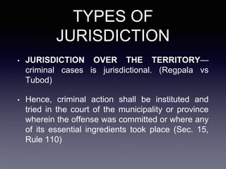 TYPES OF
JURISDICTION
• JURISDICTION OVER THE TERRITORY—
criminal cases is jurisdictional. (Regpala vs
Tubod)
• Hence, criminal action shall be instituted and
tried in the court of the municipality or province
wherein the offense was committed or where any
of its essential ingredients took place (Sec. 15,
Rule 110)
 