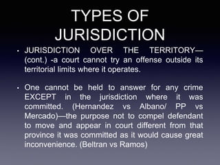 TYPES OF
JURISDICTION
• JURISDICTION OVER THE TERRITORY—
(cont.) -a court cannot try an offense outside its
territorial limits where it operates.
• One cannot be held to answer for any crime
EXCEPT in the jurisdiction where it was
committed. (Hernandez vs Albano/ PP vs
Mercado)—the purpose not to compel defendant
to move and appear in court different from that
province it was committed as it would cause great
inconvenience. (Beltran vs Ramos)
 