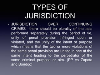 TYPES OF
JURISDICTION
• JURISDICTION OVER CONTINUING
CRIMES—there should be plurality of the acts
performed separately during the period of tie,
unity of penal provision infringed upon or
violated, and the unity of the intent or purpose
which means that the two or more violations of
the same penal provision are united in one at the
same intent leading to the perpetrator of the
same criminal purpose or aim. (PP vs Zapata
and Bondoc)
 