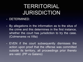 TERRITORIAL
JURISDICTION
• DETERMINED:
• By allegations in the information as to the situs of
the crime and this determines in the first instance,
whether the court has jurisdiction to try the case.
(Colmenares vs Villa)
• EVEN if the court subsequently dismisses the
action upon proof that the offense was committed
outside its territory, all proceedings prior thereto
are valid. (PP vs Galano)
 