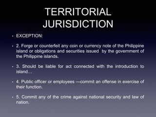 TERRITORIAL
JURISDICTION
• EXCEPTION:
• 2. Forge or counterfeit any coin or currency note of the Philippine
island or obligations and securities issued by the government of
the Philippine islands.
• 3. Should be liable for act connected with the introduction to
island…
• 4. Public officer or employees —commit an offense in exercise of
their function.
• 5. Commit any of the crime against national security and law of
nation.
 