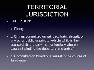 TERRITORIAL
JURISDICTION
• EXCEPTION:
• b. Piracy
• c. Crimes committed on railroad, train, aircraft, or
any other public or private vehicle while in the
course of its trip (any man.or territory where it
passes including the departure and arrival)
• d. Committed on board of a vessel in the course of
its voyage
 
