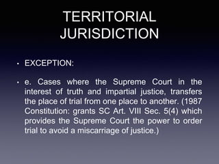 TERRITORIAL
JURISDICTION
• EXCEPTION:
• e. Cases where the Supreme Court in the
interest of truth and impartial justice, transfers
the place of trial from one place to another. (1987
Constitution: grants SC Art. VIII Sec. 5(4) which
provides the Supreme Court the power to order
trial to avoid a miscarriage of justice.)
 