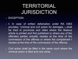 TERRITORIAL
JURISDICTION
• EXCEPTION:
• f. In case of written defamation under RA 4363
provides: “criminal and civil action for damages —shall
be tried in provinces and cities where the libelous
article is printed and first published or where any of the
offended parties actually resides at the time of the
commission of the offense or where the complainant t
resides at the time of the commission of the offense..
• Civil action shall be filled in the same court where the
criminal action is filed and vice versa.
 