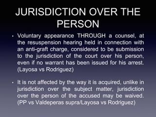 JURISDICTION OVER THE
PERSON
• Voluntary appearance THROUGH a counsel, at
the resuspension hearing held in connection with
an anti-graft charge, considered to be submission
to the jurisdiction of the court over his person,
even if no warrant has been issued for his arrest.
(Layosa vs Rodriguez)
• It is not affected by the way it is acquired, unlike in
jurisdiction over the subject matter, jurisdiction
over the person of the accused may be waived.
(PP vs Valdeperas supra/Layosa vs Rodriguez)
 