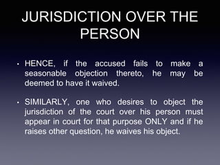 JURISDICTION OVER THE
PERSON
• HENCE, if the accused fails to make a
seasonable objection thereto, he may be
deemed to have it waived.
• SIMILARLY, one who desires to object the
jurisdiction of the court over his person must
appear in court for that purpose ONLY and if he
raises other question, he waives his object.
 