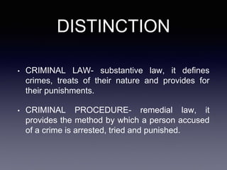 DISTINCTION
• CRIMINAL LAW- substantive law, it defines
crimes, treats of their nature and provides for
their punishments.
• CRIMINAL PROCEDURE- remedial law, it
provides the method by which a person accused
of a crime is arrested, tried and punished.
 