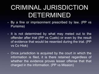 CRIMINAL JURISDICTION
DETERMINED
• By a fine or imprisonment prescribed by law. (PP vs
Purisima)
• It is not determined by what may meted out to the
offender after trial (PP vs Cuelo) or even by the result
of evidence that would be resented during the trial. (PP
vs Co Hiok)
• Once jurisdiction is acquired by the court in which the
information is filed, it is there retained regardless of
whether the evidence proves lesser offense that that
charged in the information. (PP vs Mission)
 