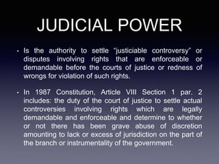 JUDICIAL POWER
• Is the authority to settle “justiciable controversy” or
disputes involving rights that are enforceable or
demandable before the courts of justice or redness of
wrongs for violation of such rights.
• In 1987 Constitution, Article VIII Section 1 par. 2
includes: the duty of the court of justice to settle actual
controversies involving rights which are legally
demandable and enforceable and determine to whether
or not there has been grave abuse of discretion
amounting to lack or excess of jurisdiction on the part of
the branch or instrumentality of the government.
 