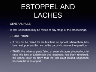 ESTOPPEL AND
LACHES
• GENERAL RULE:
• Is that jurisdiction may be raised at any stage of the proceedings.
• EXCEPTION:
• It may not be raised for the first time on appeal, where there has
been estoppel and laches on the party who raises the question.
• THUS, the adverse party failed at several stages proceedings to
raise the lack of jurisdiction and judgment had been rendered,
the cannot later on claim that the trial court lacked jurisdiction
because he is estopped.
 