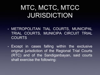 MTC, MCTC, MTCC
JURISDICTION
• METROPOLITAN TIAL COURTS, MUNICIPAL
TRIAL COURTS, MUNICIPA CIRCUIT TRIAL
COURTS
• Except in cases falling within the exclusive
original jurisdiction of the Regional Trial Courts
(RTC) and of the Sandiganbayan, said courts
shall exercise the following:
 