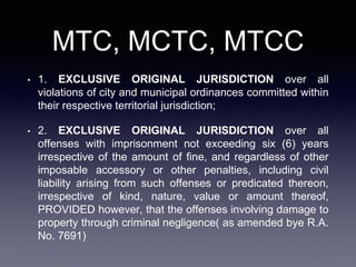 MTC, MCTC, MTCC
• 1. EXCLUSIVE ORIGINAL JURISDICTION over all
violations of city and municipal ordinances committed within
their respective territorial jurisdiction;
• 2. EXCLUSIVE ORIGINAL JURISDICTION over all
offenses with imprisonment not exceeding six (6) years
irrespective of the amount of fine, and regardless of other
imposable accessory or other penalties, including civil
liability arising from such offenses or predicated thereon,
irrespective of kind, nature, value or amount thereof,
PROVIDED however, that the offenses involving damage to
property through criminal negligence( as amended bye R.A.
No. 7691)
 