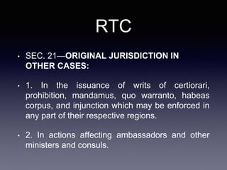 RTC
• SEC. 21—ORIGINAL JURISDICTION IN
OTHER CASES:
• 1. In the issuance of writs of certiorari,
prohibition, mandamus, quo warranto, habeas
corpus, and injunction which may be enforced in
any part of their respective regions.
• 2. In actions affecting ambassadors and other
ministers and consuls.
 