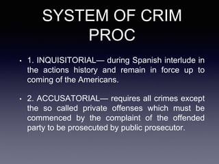 SYSTEM OF CRIM
PROC
• 1. INQUISITORIAL— during Spanish interlude in
the actions history and remain in force up to
coming of the Americans.
• 2. ACCUSATORIAL— requires all crimes except
the so called private offenses which must be
commenced by the complaint of the offended
party to be prosecuted by public prosecutor.
 