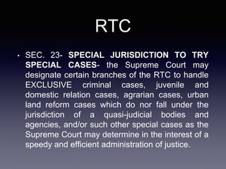 RTC
• SEC. 23- SPECIAL JURISDICTION TO TRY
SPECIAL CASES- the Supreme Court may
designate certain branches of the RTC to handle
EXCLUSIVE criminal cases, juvenile and
domestic relation cases, agrarian cases, urban
land reform cases which do nor fall under the
jurisdiction of a quasi-judicial bodies and
agencies, and/or such other special cases as the
Supreme Court may determine in the interest of a
speedy and efficient administration of justice.
 