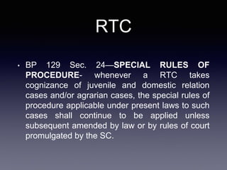 RTC
• BP 129 Sec. 24—SPECIAL RULES OF
PROCEDURE- whenever a RTC takes
cognizance of juvenile and domestic relation
cases and/or agrarian cases, the special rules of
procedure applicable under present laws to such
cases shall continue to be applied unless
subsequent amended by law or by rules of court
promulgated by the SC.
 