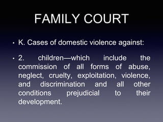 FAMILY COURT
• K. Cases of domestic violence against:
• 2. children—which include the
commission of all forms of abuse,
neglect, cruelty, exploitation, violence,
and discrimination and all other
conditions prejudicial to their
development.
 