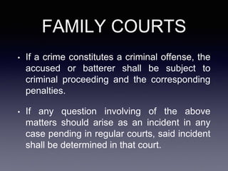FAMILY COURTS
• If a crime constitutes a criminal offense, the
accused or batterer shall be subject to
criminal proceeding and the corresponding
penalties.
• If any question involving of the above
matters should arise as an incident in any
case pending in regular courts, said incident
shall be determined in that court.
 