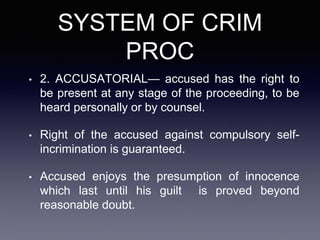 SYSTEM OF CRIM
PROC
• 2. ACCUSATORIAL— accused has the right to
be present at any stage of the proceeding, to be
heard personally or by counsel.
• Right of the accused against compulsory self-
incrimination is guaranteed.
• Accused enjoys the presumption of innocence
which last until his guilt is proved beyond
reasonable doubt.
 