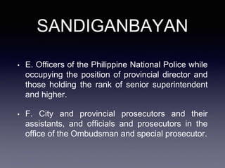 SANDIGANBAYAN
• E. Officers of the Philippine National Police while
occupying the position of provincial director and
those holding the rank of senior superintendent
and higher.
• F. City and provincial prosecutors and their
assistants, and officials and prosecutors in the
office of the Ombudsman and special prosecutor.
 