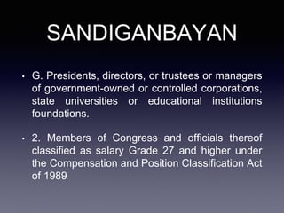 SANDIGANBAYAN
• G. Presidents, directors, or trustees or managers
of government-owned or controlled corporations,
state universities or educational institutions
foundations.
• 2. Members of Congress and officials thereof
classified as salary Grade 27 and higher under
the Compensation and Position Classification Act
of 1989
 