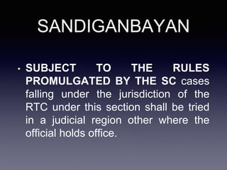 SANDIGANBAYAN
• SUBJECT TO THE RULES
PROMULGATED BY THE SC cases
falling under the jurisdiction of the
RTC under this section shall be tried
in a judicial region other where the
official holds office.
 