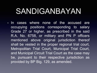SANDIGANBAYAN
• In cases where none of the accused are
occupying positions corresponding to salary
Grade 27 or higher, as prescribed in the said
R.A. No. 6758, or military and PN P officers
mentioned above original jurisdiction thereof
shall be vested in the proper regional trial court,
Metropolitan Trial Court, Municipal Trial Court,
and Municipal Circuit Trial Court as the case may
be, pursuant to their respective jurisdiction as
provided by BP Big. 129, as amended.
 