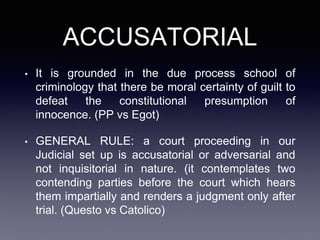 ACCUSATORIAL
• It is grounded in the due process school of
criminology that there be moral certainty of guilt to
defeat the constitutional presumption of
innocence. (PP vs Egot)
• GENERAL RULE: a court proceeding in our
Judicial set up is accusatorial or adversarial and
not inquisitorial in nature. (it contemplates two
contending parties before the court which hears
them impartially and renders a judgment only after
trial. (Questo vs Catolico)
 
