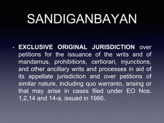 SANDIGANBAYAN
• EXCLUSIVE ORIGINAL JURISDICTION over
petitions for the issuance of the writs and of
mandamus, prohibitions, certiorari, injunctions,
and other ancillary writs and processes in aid of
its appellate jurisdiction and over petitions of
similar nature, including quo warranto, arising or
that may arise in cases filed under EO Nos.
1,2,14 and 14-a, issued in 1986.
 