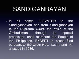 SANDIGANBAYAN
• In all cases ELEVATED to the
Sandiganbayan and from Sandiganbayan
to the Supreme Court, the office of the
Ombudsman, through its special
prosecutor, shall represent the People of
the Philippines, EXCEPT in cases filed
pursuant to EO Order Nos. 1,2,14, and 14-
a issued in 1986.
 