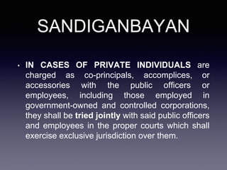 SANDIGANBAYAN
• IN CASES OF PRIVATE INDIVIDUALS are
charged as co-principals, accomplices, or
accessories with the public officers or
employees, including those employed in
government-owned and controlled corporations,
they shall be tried jointly with said public officers
and employees in the proper courts which shall
exercise exclusive jurisdiction over them.
 