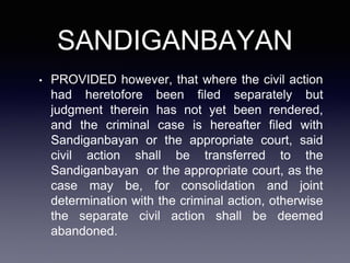 SANDIGANBAYAN
• PROVIDED however, that where the civil action
had heretofore been filed separately but
judgment therein has not yet been rendered,
and the criminal case is hereafter filed with
Sandiganbayan or the appropriate court, said
civil action shall be transferred to the
Sandiganbayan or the appropriate court, as the
case may be, for consolidation and joint
determination with the criminal action, otherwise
the separate civil action shall be deemed
abandoned.
 