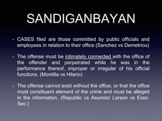 SANDIGANBAYAN
• CASES filed are those committed by public officials and
employees in relation to their office (Sanchez vs Demetriou)
• The offense must be intimately connected with the office of
the offender and perpetrated while he was in the
performance thereof, improper or irregular of his official
functions. (Montilla vs Hilario)
• The offense cannot exist without the office, or that the office
must constituent element of the crime and must be alleged
in the information. (Republic vs Asuncio/ Larson vs Exec.
Sec.)
 