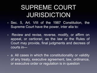 SUPREME COURT
JURISDICTION
• Sec. 5, Art. VIII of the 1987 Constitution, the
Supreme Court have the power, inter alia to:
• Review and revise, reverse, modify, or affirm on
appeal, or certiorari, as the law or the Rules of
Court may provide, final judgments and decrees of
courts in—
• a. All cases in which the constitutionality or validity
of any treaty, executive agreement, law, ordinance,
or executive order or regulation is in question
 