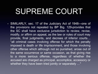 SUPREME COURT
• SIMILARLY, sec. 17 of the Judiciary Act of 1948—one of
the provisions not repealed by BP Big. 129-provides that
the SC shall have exclusive jurisdiction to review, revise,
modify, or affirm on appeal, as the law or rules of court may
provide, final judgments, and decrees of inferior courts…
“all criminal cases involving offense for which the penalty
imposed is death or life imprisonment, and those involving
other offense which although not so punished, arose out of
the same occurrence or same occasion, as that giving rise
to a more serious offense, regardless of whether the
accused are charged as principal, accomplice, accessory or
whether they have been tried jointly or separately …"
 