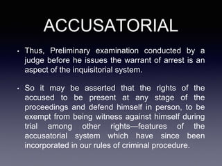 ACCUSATORIAL
• Thus, Preliminary examination conducted by a
judge before he issues the warrant of arrest is an
aspect of the inquisitorial system.
• So it may be asserted that the rights of the
accused to be present at any stage of the
proceedings and defend himself in person, to be
exempt from being witness against himself during
trial among other rights—features of the
accusatorial system which have since been
incorporated in our rules of criminal procedure.
 