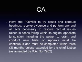 CA
• Have the POWER to try cases and conduct
hearings, receive evidence and perform any and
all acts necessary to resolve factual issues
raised in cases falling within its original appellate
jurisdiction including the power to grant and
conduct new trials or Appeals must be
continuous and must be completed within three
(3) months unless extended by the chief justice
(as amended by R.A. No. 7902)
 