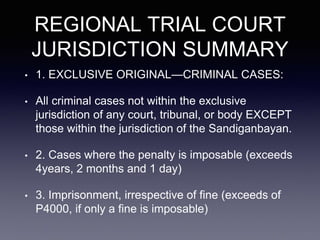 REGIONAL TRIAL COURT
JURISDICTION SUMMARY
• 1. EXCLUSIVE ORIGINAL—CRIMINAL CASES:
• All criminal cases not within the exclusive
jurisdiction of any court, tribunal, or body EXCEPT
those within the jurisdiction of the Sandiganbayan.
• 2. Cases where the penalty is imposable (exceeds
4years, 2 months and 1 day)
• 3. Imprisonment, irrespective of fine (exceeds of
P4000, if only a fine is imposable)
 