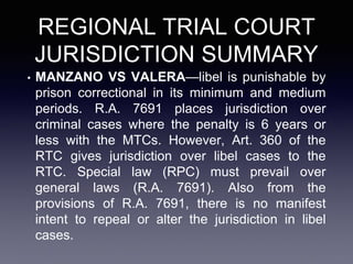 REGIONAL TRIAL COURT
JURISDICTION SUMMARY
• MANZANO VS VALERA—libel is punishable by
prison correctional in its minimum and medium
periods. R.A. 7691 places jurisdiction over
criminal cases where the penalty is 6 years or
less with the MTCs. However, Art. 360 of the
RTC gives jurisdiction over libel cases to the
RTC. Special law (RPC) must prevail over
general laws (R.A. 7691). Also from the
provisions of R.A. 7691, there is no manifest
intent to repeal or alter the jurisdiction in libel
cases.
 