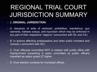 REGIONAL TRIAL COURT
JURISDICTION SUMMARY
• 2. ORIGINAL JURISDICTION:
• A. Issuance of writs of certiorari, prohibition, mandamus, quo
warranto, habeas corpus, and injunction which may be enforced in
any part of their respective “regions" (concurrent with SC and CA)
• B. In actions affecting ambassadors and other public ministers and
consuls ( concurrent with SC)
• C. Over offenses committed NOT in relation with public office with
imprisonment exceeding 6 years committed by public officers
classified as salary grade 27 higher.
• D. Over election contests for municipal offices.
 
