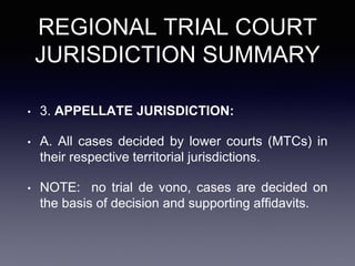 REGIONAL TRIAL COURT
JURISDICTION SUMMARY
• 3. APPELLATE JURISDICTION:
• A. All cases decided by lower courts (MTCs) in
their respective territorial jurisdictions.
• NOTE: no trial de vono, cases are decided on
the basis of decision and supporting affidavits.
 