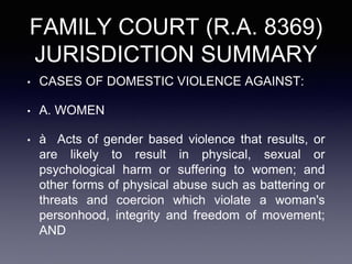 FAMILY COURT (R.A. 8369)
JURISDICTION SUMMARY
• CASES OF DOMESTIC VIOLENCE AGAINST:
• A. WOMEN
• à Acts of gender based violence that results, or
are likely to result in physical, sexual or
psychological harm or suffering to women; and
other forms of physical abuse such as battering or
threats and coercion which violate a woman's
personhood, integrity and freedom of movement;
AND
 