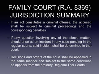 FAMILY COURT (R.A. 8369)
JURISDICTION SUMMARY
• If an act constitutes a criminal offense, the accused
shall be subject to criminal proceedings and the
corresponding penalties.
• If any question involving any of the above matters
should arise as an incident in any case pending in the
regular courts, said incident shall be determined in that
court.
• Decisions and orders of the court shall be appealed in
the same manner and subject to the same conditions
as appeals from the ordinary Regional Trial Courts.
 