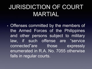 JURISDICTION OF COURT
MARTIAL
• Offenses committed by the members of
the Armed Forces of the Philippines
and other persons subject to military
law, if such offense are “service
connected”are those expressly
enumerated in R.A. No. 7055 otherwise
falls in regular courts.
 