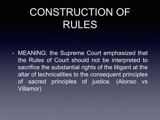 CONSTRUCTION OF
RULES
• MEANING: the Supreme Court emphasized that
the Rules of Court should not be interpreted to
sacrifice the substantial rights of the litigant at the
altar of technicalities to the consequent principles
of sacred principles of justice. (Alonso vs
Villamor)
 