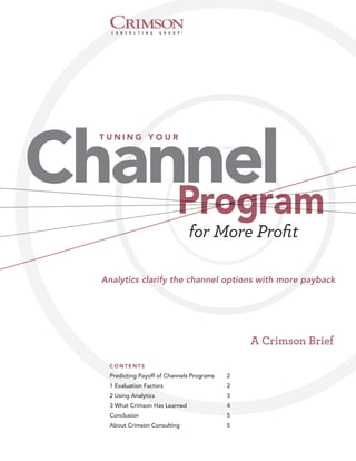 Channel
  TUNING YOUR




    Program
                                 for More Proﬁt

  Analytics clarify the channel options with more payback




                                                 A Crimson Brief
    CONTENTS
    Predicting Payoff of Channels Programs   2
    1 Evaluation Factors                     2
    2 Using Analytics                        3
    3 What Crimson Has Learned               4
    Conclusion                               5
    About Crimson Consulting                 5
 